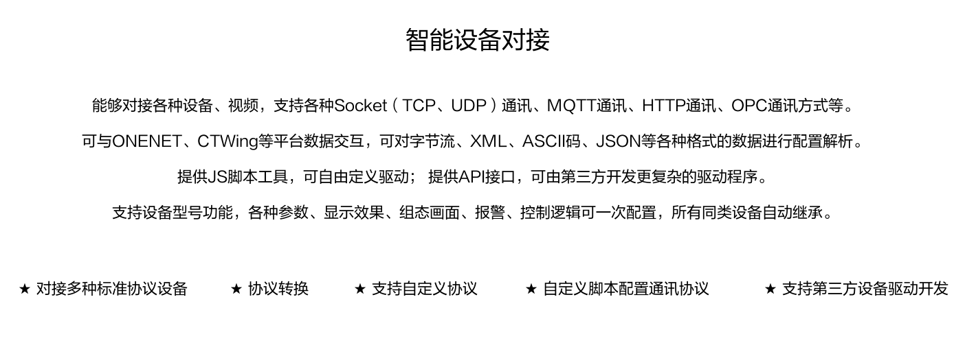 能夠?qū)痈鞣N設(shè)備、視頻，支持各種SocKet(TCP、UDP)通訊、MOTT通訊、HTTP通訊、OPC通訊方式等。 可與ONENET、CTWing等平臺數(shù)據(jù)交互，可對字節(jié)流、XML、ASCI碼、JSON等各種格式的數(shù)據(jù)進行配置解析。 提供JS腳本工具，可自由定義驅(qū)動;提供API接口，可由第三方開發(fā)更復(fù)雜的驅(qū)動程序。 支持設(shè)備型號功能，各種參數(shù)、顯示效果、組態(tài)畫面、報警、控制邏輯可一次配置，所有同類設(shè)備自動繼承。